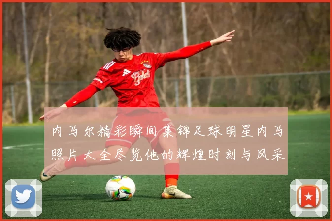 内马尔精彩瞬间集锦足球明星内马照片大全尽览他的辉煌时刻与风采