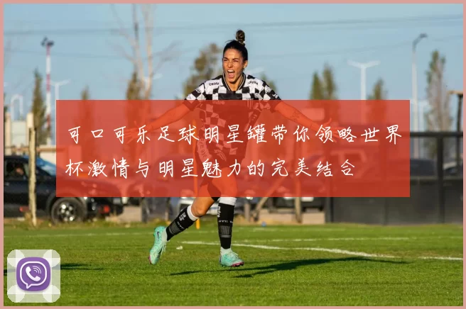 可口可乐足球明星罐带你领略世界杯激情与明星魅力的完美结合