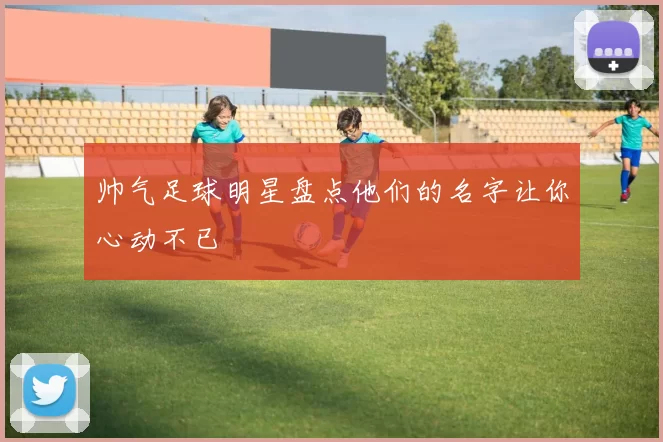 帅气足球明星盘点他们的名字让你心动不已