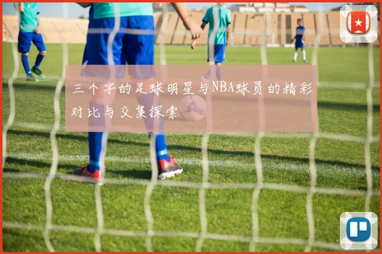 三个字的足球明星与NBA球员的精彩对比与交集探索