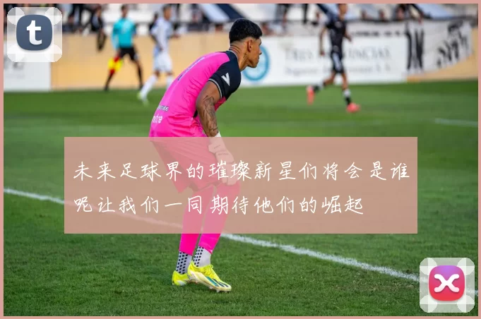 未来足球界的璀璨新星们将会是谁呢让我们一同期待他们的崛起