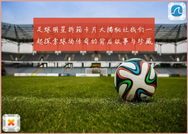 足球明星拆箱卡片大揭秘让我们一起探索球场传奇的背后故事与珍藏价值
