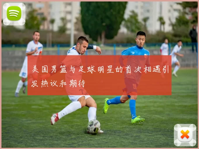 美国男篮与足球明星的首次相遇引发热议和期待
