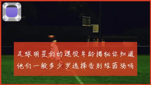足球明星们的退役年龄揭秘你知道他们一般多少岁选择告别绿茵场吗