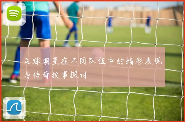 足球明星在不同队伍中的精彩表现与传奇故事探讨