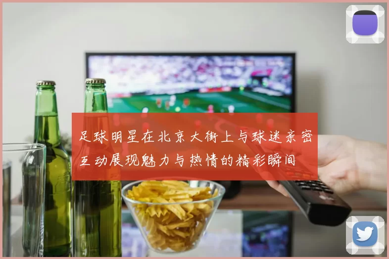 足球明星在北京大街上与球迷亲密互动展现魅力与热情的精彩瞬间