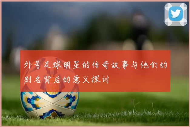 外号足球明星的传奇故事与他们的别名背后的意义探讨