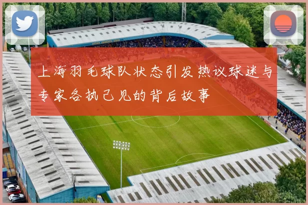 上海羽毛球队状态引发热议球迷与专家各执己见的背后故事