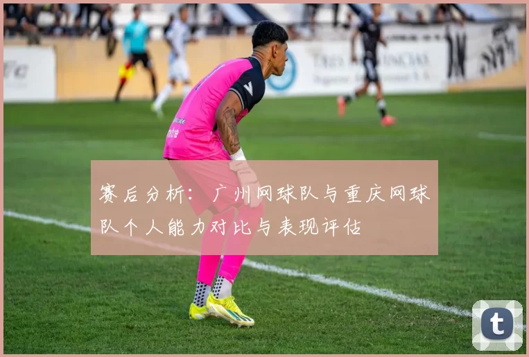 赛后分析：广州网球队与重庆网球队个人能力对比与表现评估