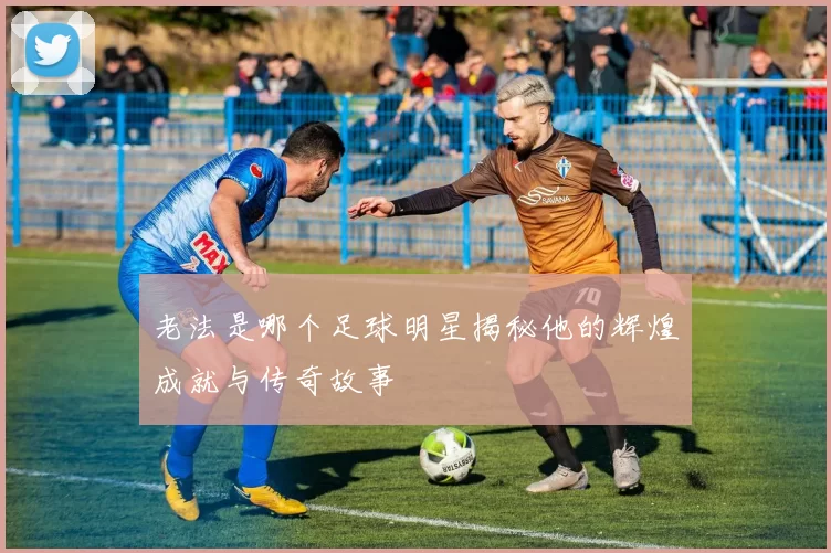 老法是哪个足球明星揭秘他的辉煌成就与传奇故事