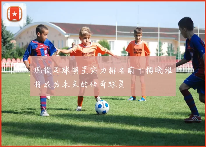 现役足球明星实力排名前十揭晓谁将成为未来的传奇球员