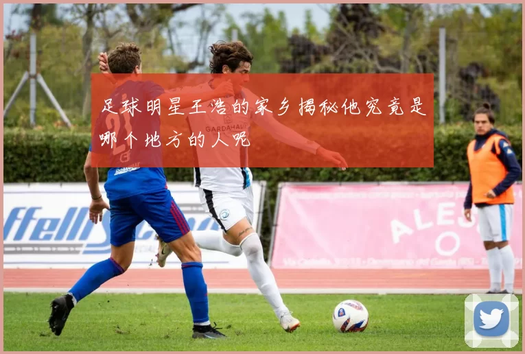 足球明星王浩的家乡揭秘他究竟是哪个地方的人呢