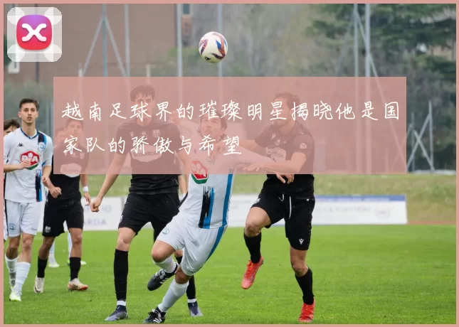 越南足球界的璀璨明星揭晓他是国家队的骄傲与希望