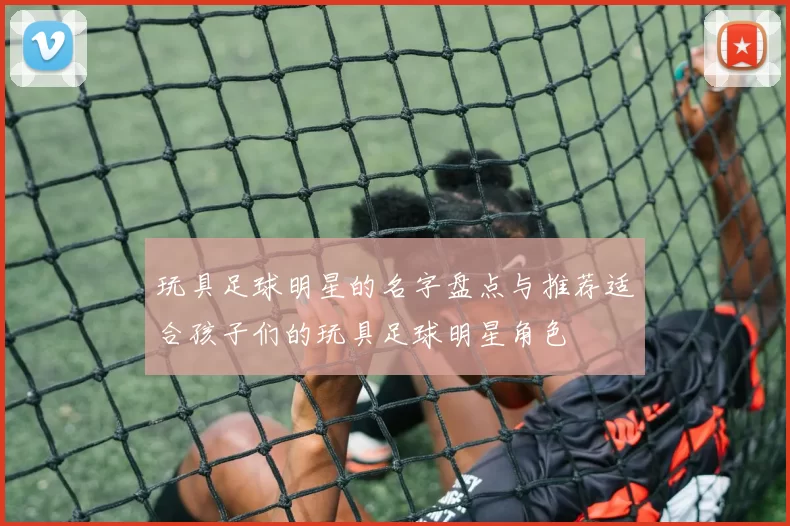 玩具足球明星的名字盘点与推荐适合孩子们的玩具足球明星角色