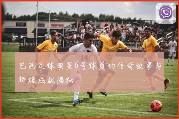 巴西足球明星6号球员的传奇故事与辉煌成就揭秘