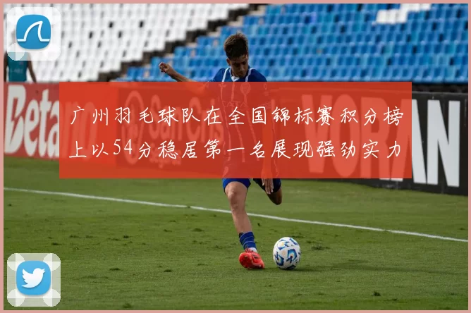 广州羽毛球队在全国锦标赛积分榜上以54分稳居第一名展现强劲实力