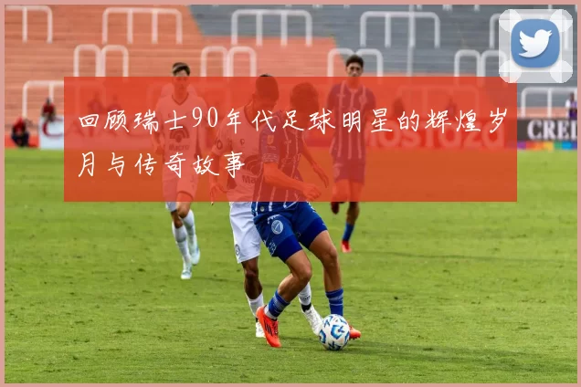 回顾瑞士90年代足球明星的辉煌岁月与传奇故事
