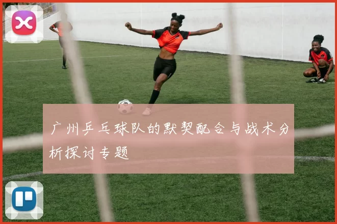 广州乒乓球队的默契配合与战术分析探讨专题