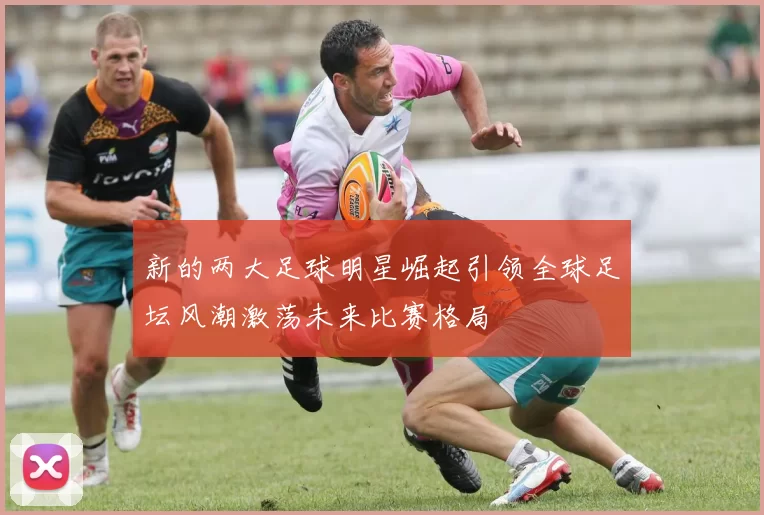 新的两大足球明星崛起引领全球足坛风潮激荡未来比赛格局