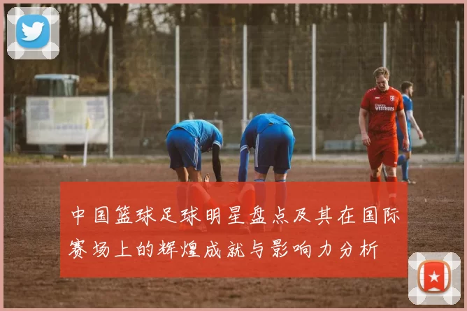中国篮球足球明星盘点及其在国际赛场上的辉煌成就与影响力分析