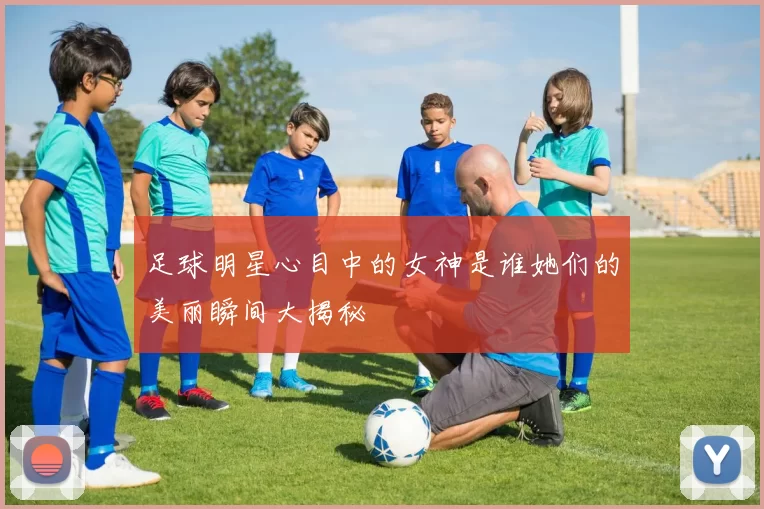 足球明星心目中的女神是谁她们的美丽瞬间大揭秘
