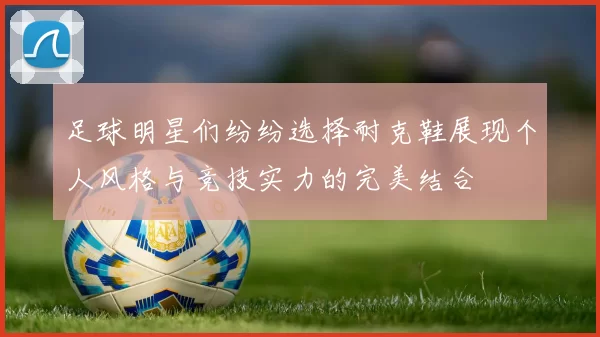 足球明星们纷纷选择耐克鞋展现个人风格与竞技实力的完美结合