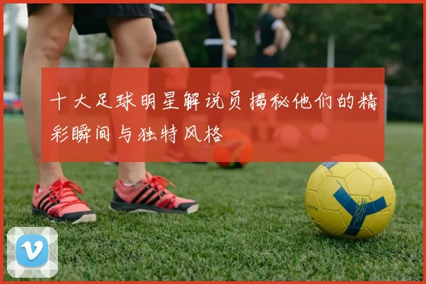 十大足球明星解说员揭秘他们的精彩瞬间与独特风格