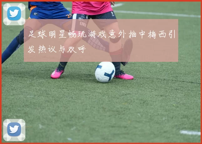 足球明星畅玩游戏意外抽中梅西引发热议与欢呼