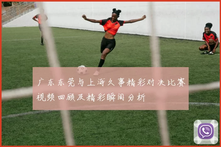 广东东莞与上海久事精彩对决比赛视频回顾及精彩瞬间分析