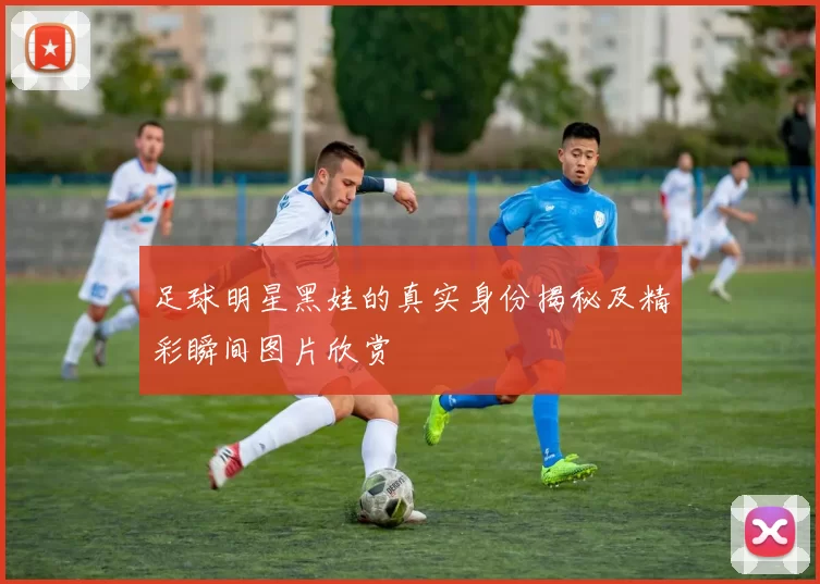 足球明星黑娃的真实身份揭秘及精彩瞬间图片欣赏