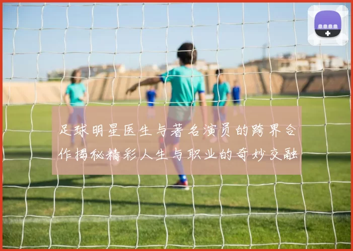 足球明星医生与著名演员的跨界合作揭秘精彩人生与职业的奇妙交融