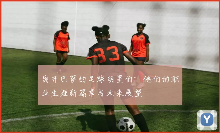 离开巴萨的足球明星们：他们的职业生涯新篇章与未来展望