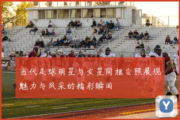 当代足球明星与女星同框合照展现魅力与风采的精彩瞬间