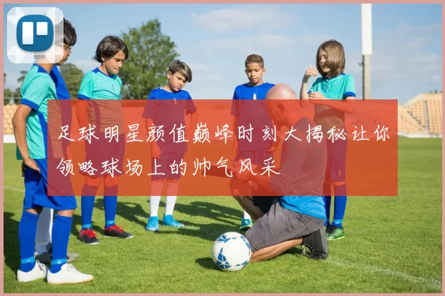 足球明星颜值巅峰时刻大揭秘让你领略球场上的帅气风采