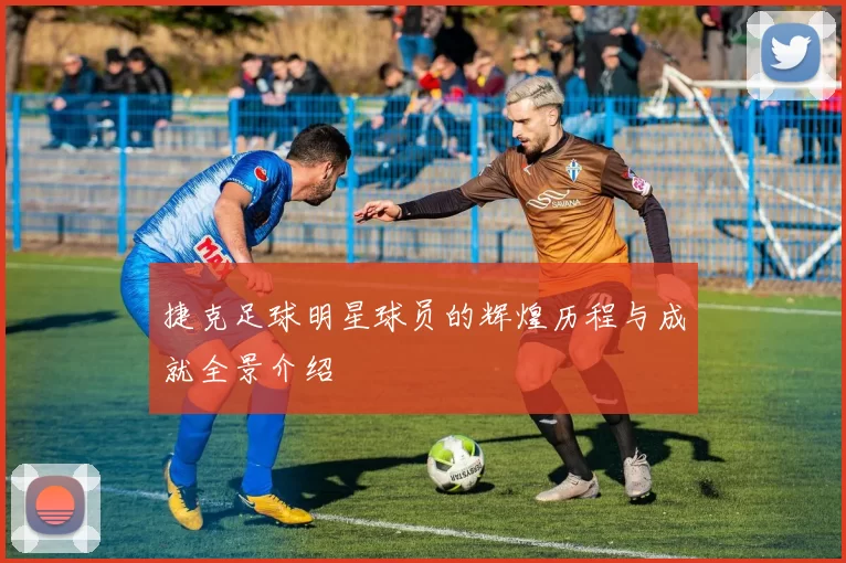 捷克足球明星球员的辉煌历程与成就全景介绍