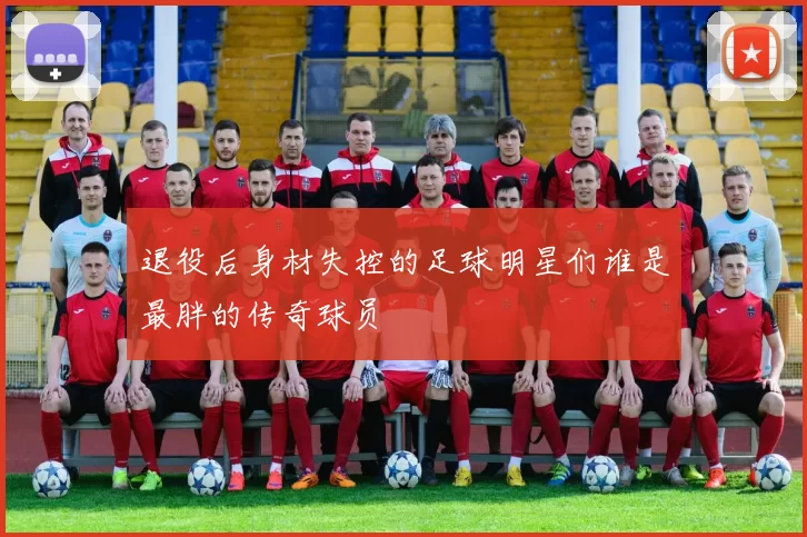 退役后身材失控的足球明星们谁是最胖的传奇球员