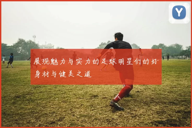 展现魅力与实力的足球明星们的好身材与健美之道