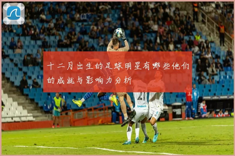 十二月出生的足球明星有哪些他们的成就与影响力分析