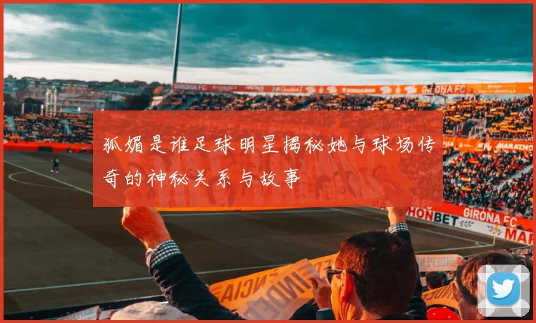 狐媚是谁足球明星揭秘她与球场传奇的神秘关系与故事