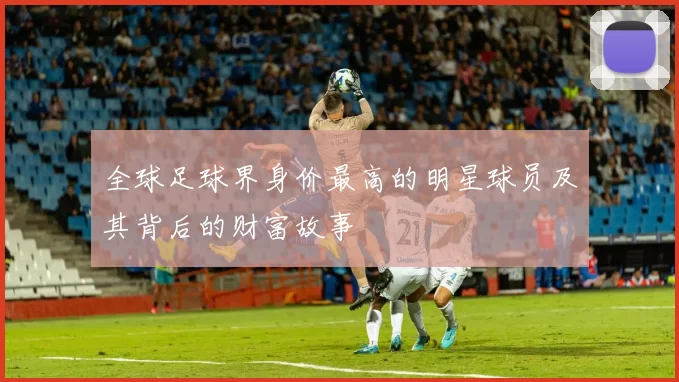 全球足球界身价最高的明星球员及其背后的财富故事