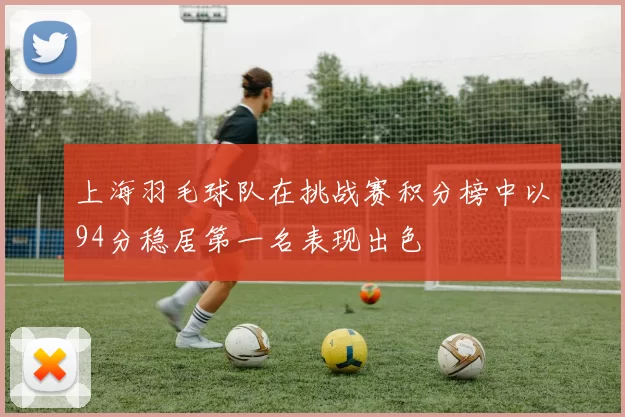 上海羽毛球队在挑战赛积分榜中以94分稳居第一名表现出色