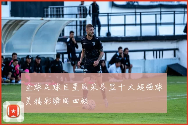 全球足球巨星风采尽显十大超强球员精彩瞬间回顾