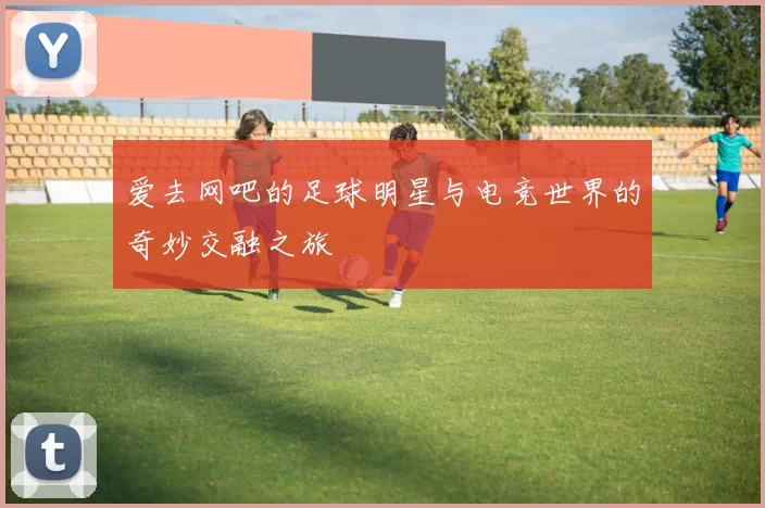 爱去网吧的足球明星与电竞世界的奇妙交融之旅