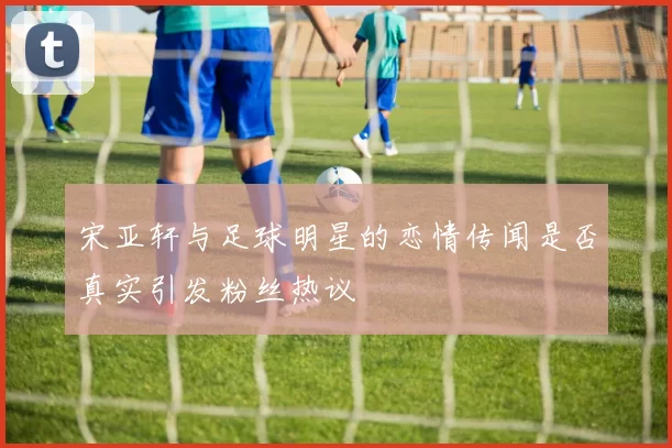 宋亚轩与足球明星的恋情传闻是否真实引发粉丝热议