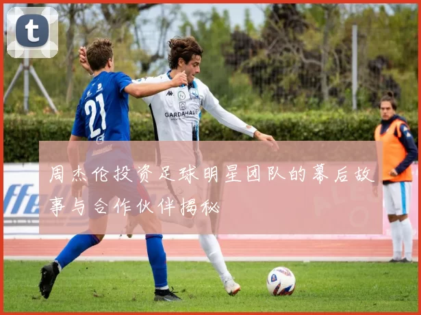 周杰伦投资足球明星团队的幕后故事与合作伙伴揭秘