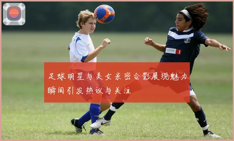 足球明星与美女亲密合影展现魅力瞬间引发热议与关注