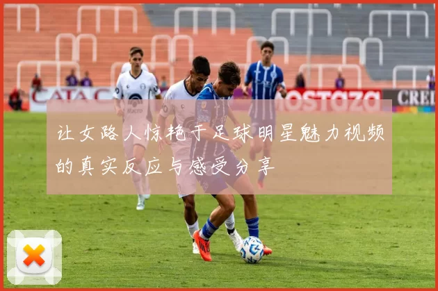 让女路人惊艳于足球明星魅力视频的真实反应与感受分享
