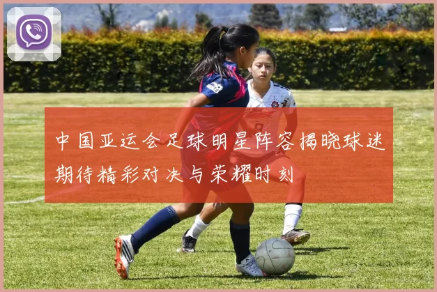 中国亚运会足球明星阵容揭晓球迷期待精彩对决与荣耀时刻