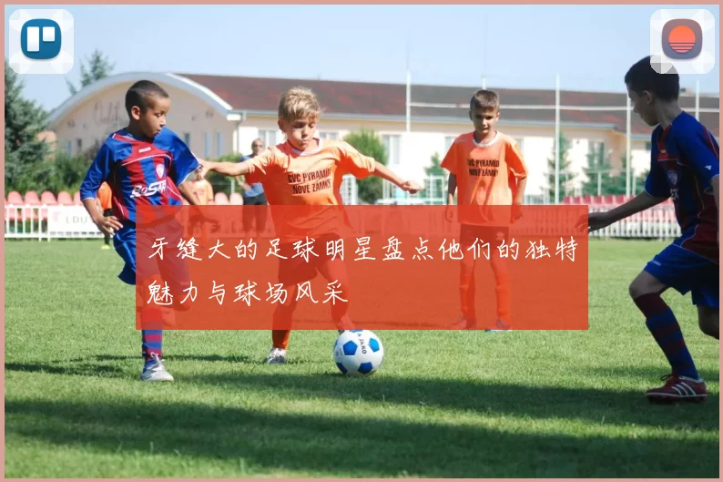 牙缝大的足球明星盘点他们的独特魅力与球场风采