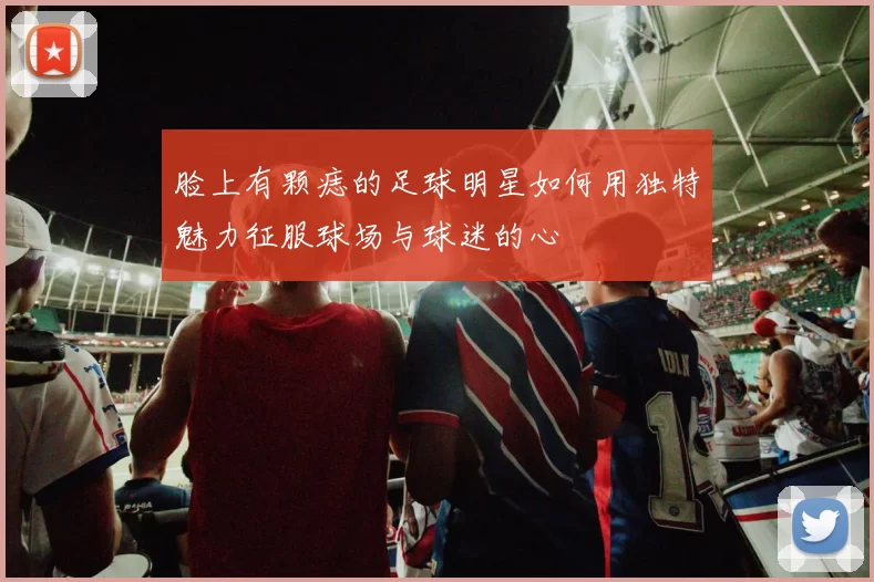脸上有颗痣的足球明星如何用独特魅力征服球场与球迷的心